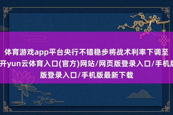 体育游戏app平台央行不错稳步将战术利率下调至中性水平-开yun云体育入口(官方)网站/网页版登录入口/手机版最新下载
