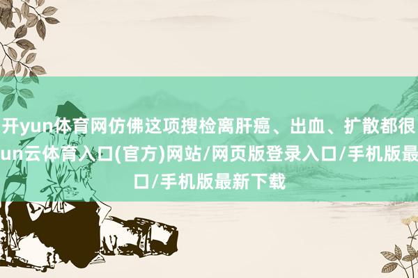 开yun体育网仿佛这项搜检离肝癌、出血、扩散都很近-开yun云体育入口(官方)网站/网页版登录入口/手机版最新下载