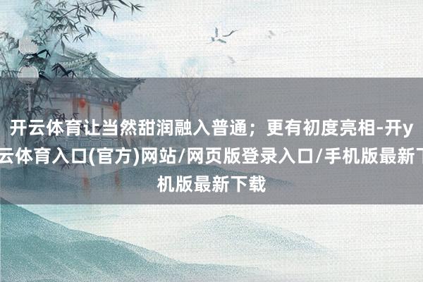 开云体育让当然甜润融入普通;更有初度亮相-开yun云体育入口(官方)网站/网页版登录入口/手机版最新下载