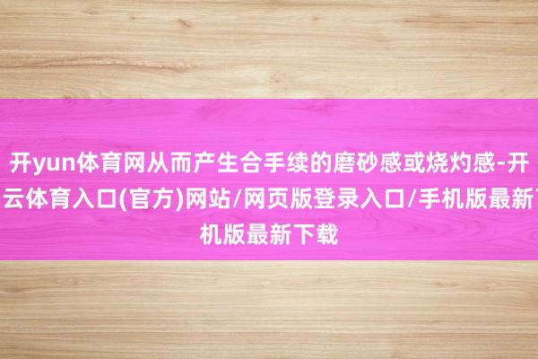 开yun体育网从而产生合手续的磨砂感或烧灼感-开yun云体育入口(官方)网站/网页版登录入口/手机版最新下载