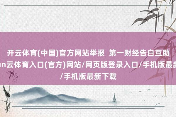 开云体育(中国)官方网站举报 第一财经告白互助-开yun云体育入口(官方)网站/网页版登录入口/手机版最新下载
