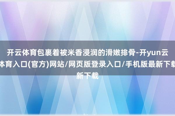 开云体育包裹着被米香浸润的滑嫩排骨-开yun云体育入口(官方)网站/网页版登录入口/手机版最新下载