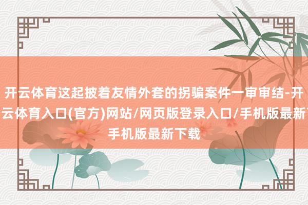 开云体育这起披着友情外套的拐骗案件一审审结-开yun云体育入口(官方)网站/网页版登录入口/手机版最新下载