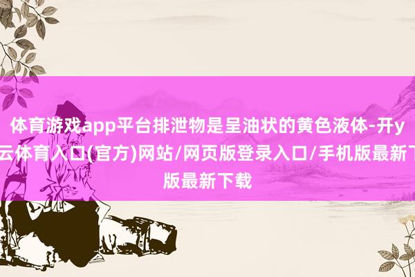 体育游戏app平台排泄物是呈油状的黄色液体-开yun云体育入口(官方)网站/网页版登录入口/手机版最新下载