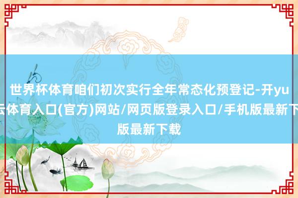 世界杯体育咱们初次实行全年常态化预登记-开yun云体育入口(官方)网站/网页版登录入口/手机版最新下载