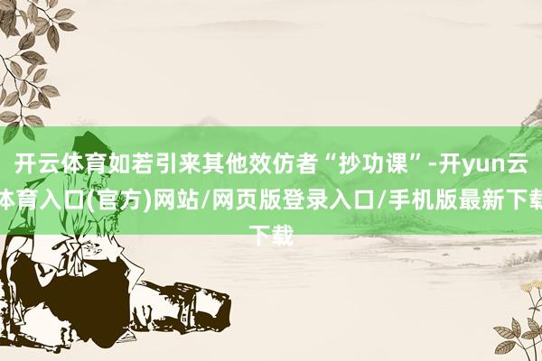 开云体育如若引来其他效仿者“抄功课”-开yun云体育入口(官方)网站/网页版登录入口/手机版最新下载