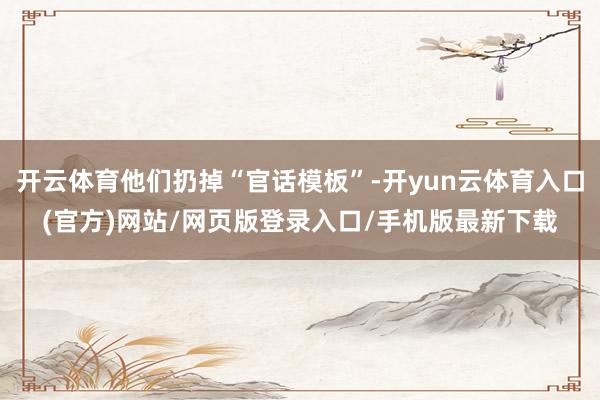 开云体育他们扔掉“官话模板”-开yun云体育入口(官方)网站/网页版登录入口/手机版最新下载