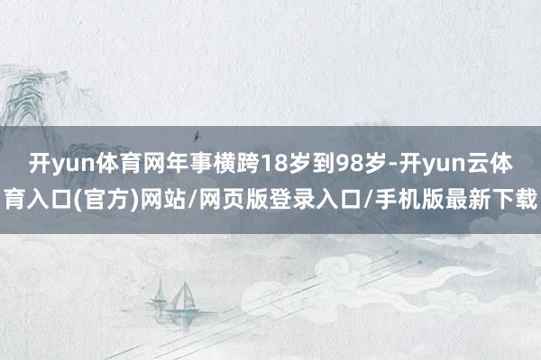开yun体育网年事横跨18岁到98岁-开yun云体育入口(官方)网站/网页版登录入口/手机版最新下载