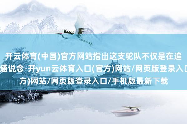 开云体育(中国)官方网站指出这支驼队不仅是在追念一条陈腐的商贸通说念-开yun云体育入口(官方)网站/网页版登录入口/手机版最新下载
