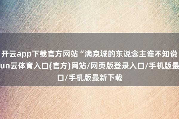 开云app下载官方网站“满京城的东说念主谁不知说念-开yun云体育入口(官方)网站/网页版登录入口/手机版最新下载