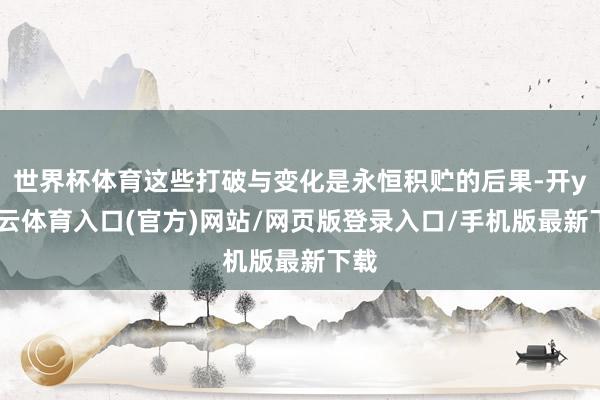 世界杯体育这些打破与变化是永恒积贮的后果-开yun云体育入口(官方)网站/网页版登录入口/手机版最新下载