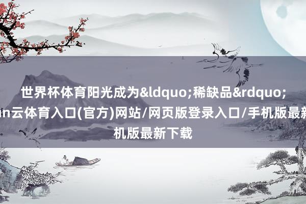 世界杯体育阳光成为&ldquo;稀缺品&rdquo;-开yun云体育入口(官方)网站/网页版登录入口/手机版最新下载
