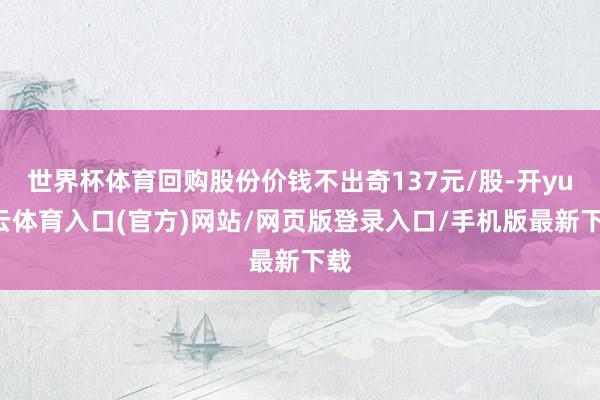世界杯体育回购股份价钱不出奇137元/股-开yun云体育入口(官方)网站/网页版登录入口/手机版最新下载